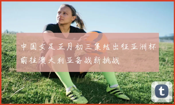 中国女足正月初三集结出征亚洲杯前往澳大利亚备战新挑战