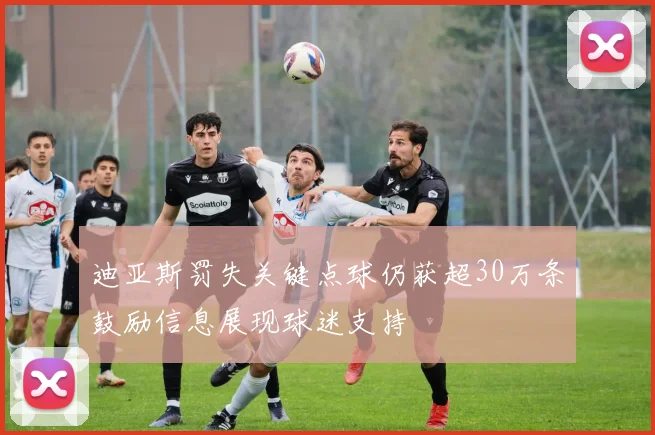 迪亚斯罚失关键点球仍获超30万条鼓励信息展现球迷支持