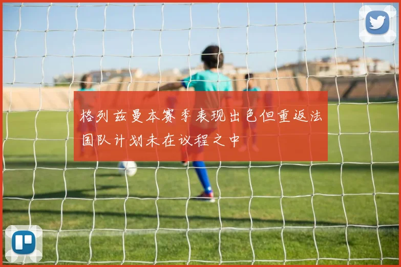 格列兹曼本赛季表现出色但重返法国队计划未在议程之中