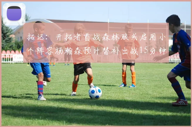 拓记：开拓者首战森林狼或启用小个阵容杨瀚森预计替补出战15分钟