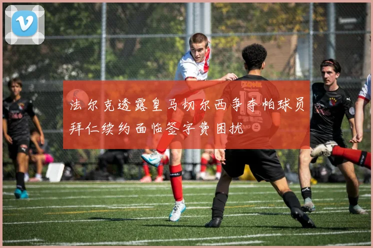 法尔克透露皇马切尔西争夺帕球员拜仁续约面临签字费困扰