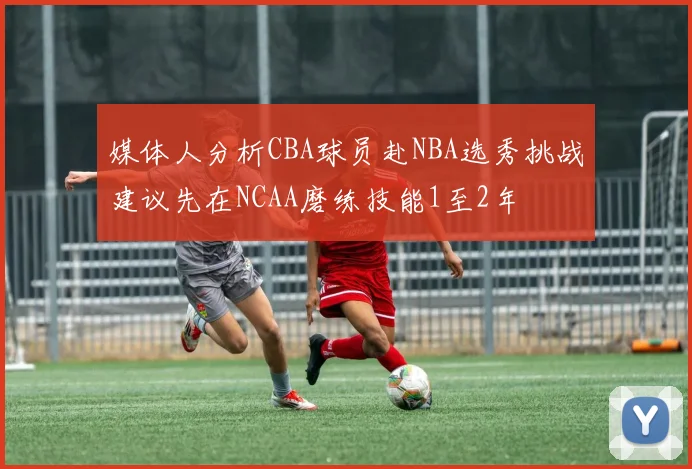 媒体人分析CBA球员赴NBA选秀挑战建议先在NCAA磨练技能1至2年