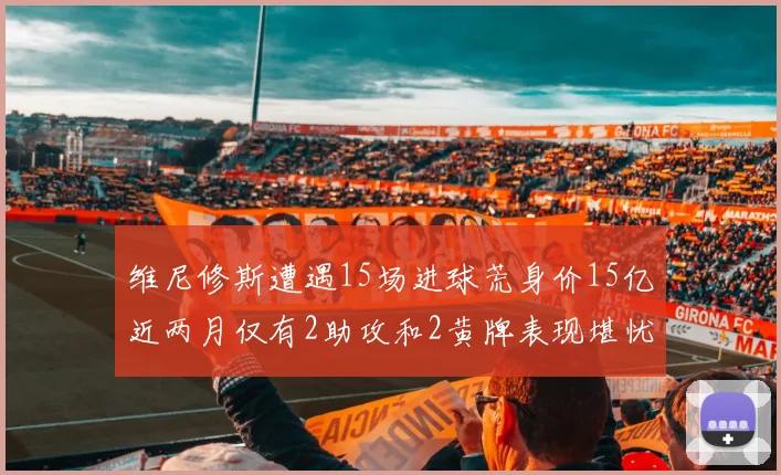 维尼修斯遭遇15场进球荒身价15亿近两月仅有2助攻和2黄牌表现堪忧