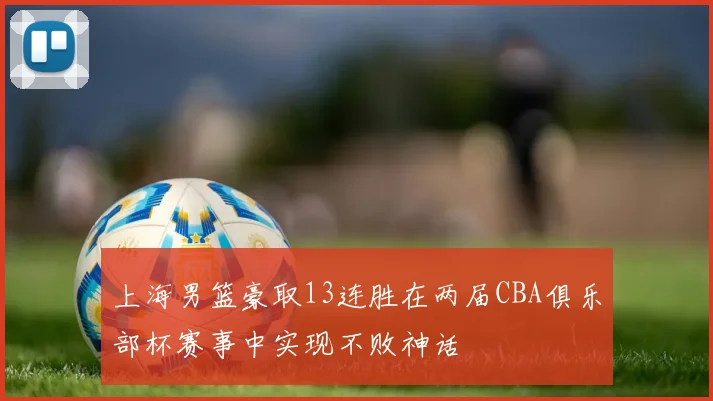 上海男篮豪取13连胜在两届CBA俱乐部杯赛事中实现不败神话