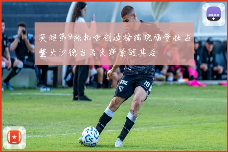 英超第9轮机会创造榜揭晓福登独占鳌头沙德吉马良斯紧随其后