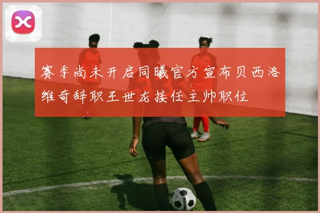 赛季尚未开启同曦官方宣布贝西洛维奇辞职王世龙接任主帅职位