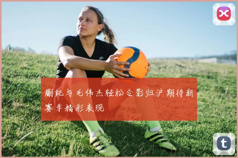 蒯纪与毛伟杰轻松合影归沪期待新赛季精彩表现