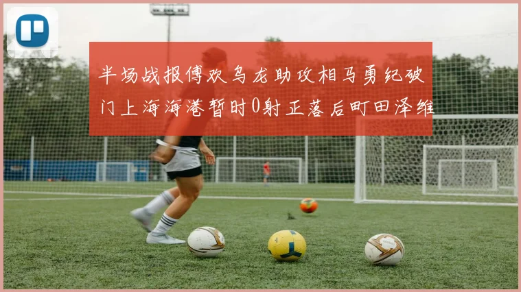 半场战报傅欢乌龙助攻相马勇纪破门上海海港暂时0射正落后町田泽维亚0-2