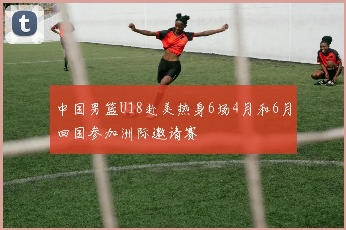 中国男篮U18赴美热身6场4月和6月回国参加洲际邀请赛