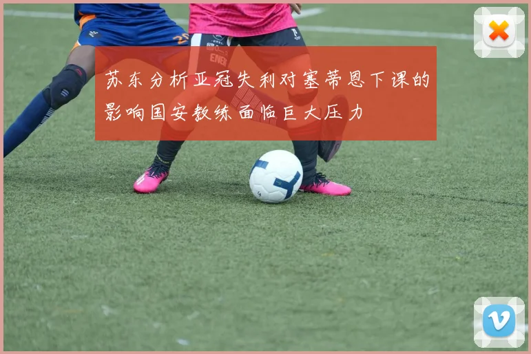 苏东分析亚冠失利对塞蒂恩下课的影响国安教练面临巨大压力