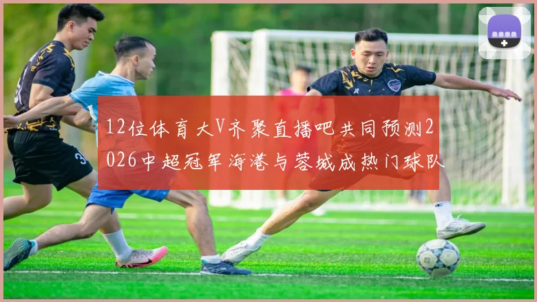 12位体育大V齐聚直播吧共同预测2026中超冠军海港与蓉城成热门球队