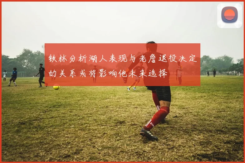 铁林分析湖人表现与老詹退役决定的关系或将影响他未来选择