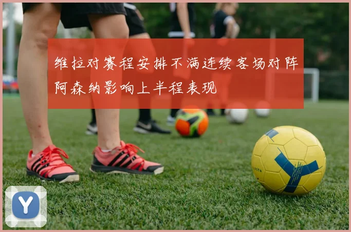 维拉对赛程安排不满连续客场对阵阿森纳影响上半程表现