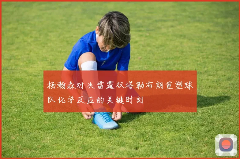 杨瀚森对决雷霆双塔勒布朗重塑球队化学反应的关键时刻