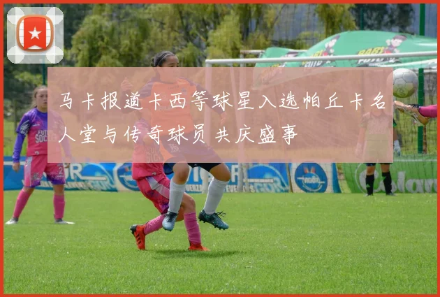马卡报道卡西等球星入选帕丘卡名人堂与传奇球员共庆盛事