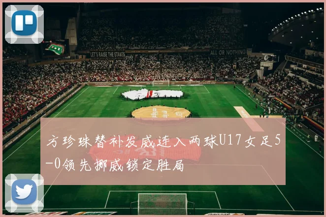 方珍珠替补发威连入两球U17女足5-0领先挪威锁定胜局