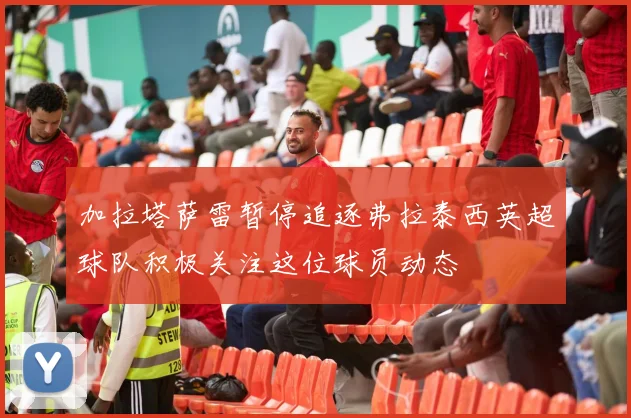 加拉塔萨雷暂停追逐弗拉泰西英超球队积极关注这位球员动态