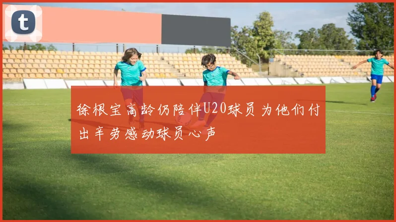 徐根宝高龄仍陪伴U20球员为他们付出辛劳感动球员心声