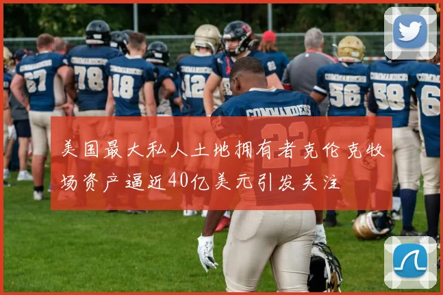 美国最大私人土地拥有者克伦克牧场资产逼近40亿美元引发关注