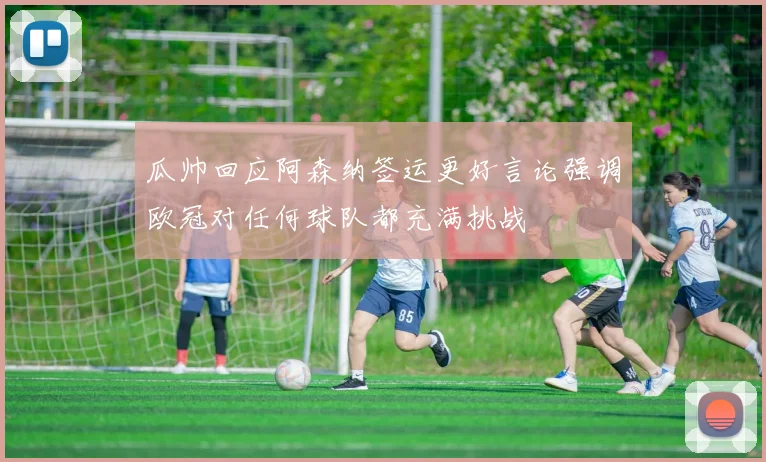 瓜帅回应阿森纳签运更好言论强调欧冠对任何球队都充满挑战