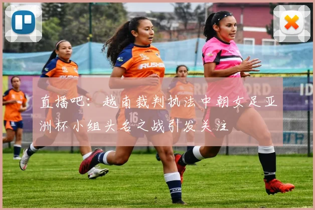 直播吧：越南裁判执法中朝女足亚洲杯小组头名之战引发关注