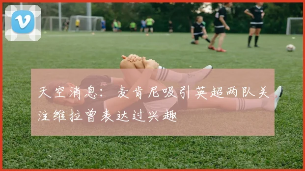 天空消息：麦肯尼吸引英超两队关注维拉曾表达过兴趣