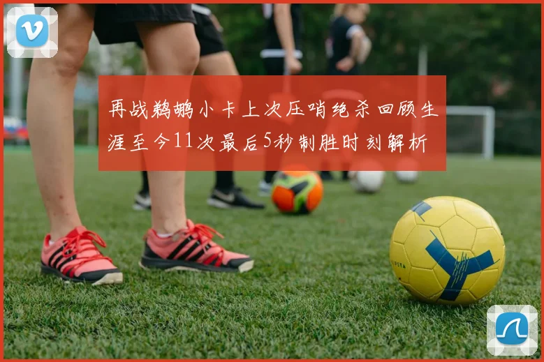 再战鹈鹕小卡上次压哨绝杀回顾生涯至今11次最后5秒制胜时刻解析