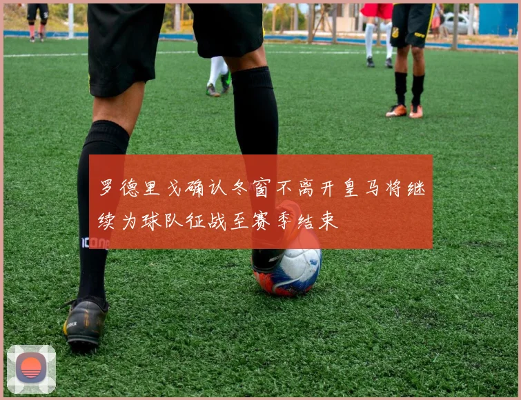 罗德里戈确认冬窗不离开皇马将继续为球队征战至赛季结束