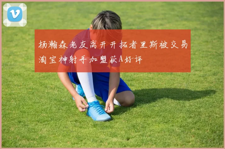 杨瀚森老友离开开拓者里斯被交易淘宝神射手加盟获A好评