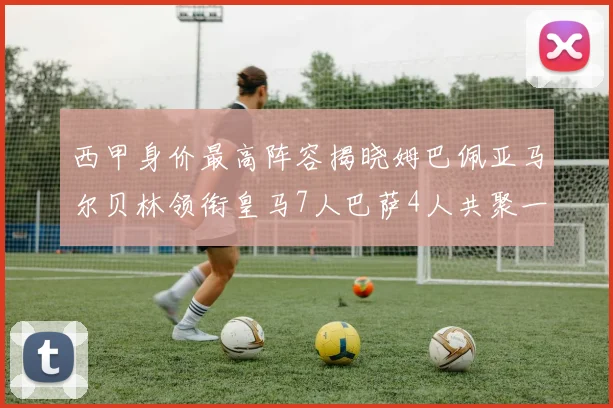 西甲身价最高阵容揭晓姆巴佩亚马尔贝林领衔皇马7人巴萨4人共聚一堂