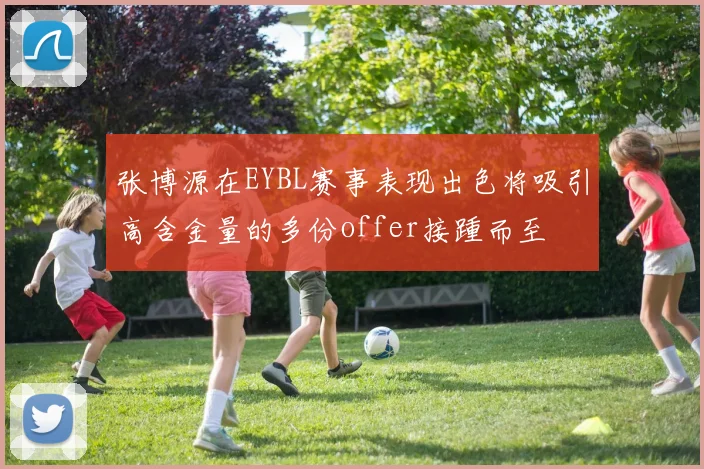 张博源在EYBL赛事表现出色将吸引高含金量的多份offer接踵而至
