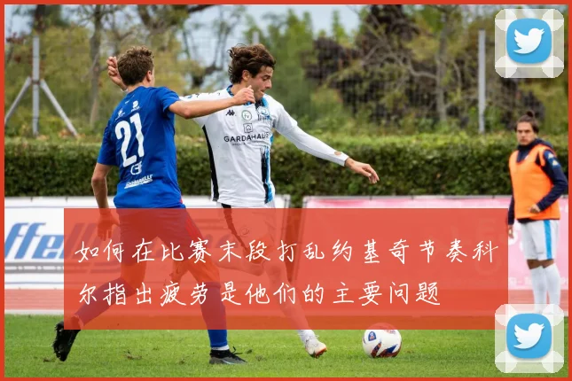 如何在比赛末段打乱约基奇节奏科尔指出疲劳是他们的主要问题